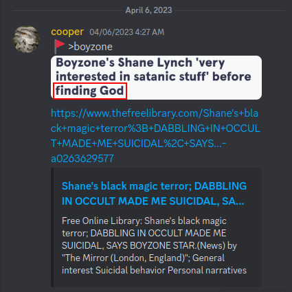 Discord: cooper 04/06/2023 4:27 AM  >boyzone  Boyzone's Shane Lynch 'very interested in satanic stuff' before finding God  https://www.thefreelibrary.com/Shane%27s+black+magic+terror%3B+DABBLING+IN+OCCULT+MADE+ME+SUICIDAL%2C+SAYS...-a0263629577  Shane's black magic terror; DABBLING IN OCCULT MADE ME SUICIDAL, SA...  Free Online Library: Shane's black magic terror; DABBLING IN OCCULT MADE ME SUICIDAL, SAYS BOYZONE STAR.(News) by "The Mirror (London, England)"; General interest Suicidal behavior Personal narratives April 6, 2023