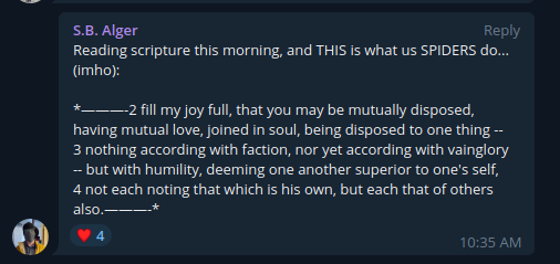 Telegram S.B. Alger: And Another Morning Scripture  Reading scripture this morning, and THIS is what us SPIDERS do... (imho):  --2 fill my joy full, that you may be mutually disposed, having mutual love, joined in soul, being disposed to one thing -- 3 nothing according with faction, nor yet according with vainglory -- but with humility, deeming one another superior to one's self, 4 not each noting that which is his own, but each that of others also.