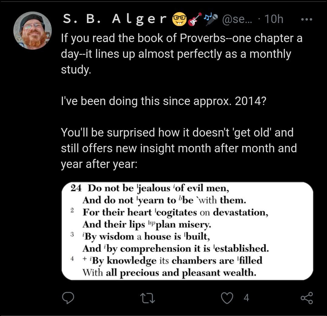 Twitter S. B. Alger quotes Bible:  If you read the book of Proverbs--one chapter a day--it lines up almost perfectly as a monthly study.  I've been doing this since approx. 2014?  You'll be surprised how it doesn't 'get old' and still offers new insight month after month and year after year:   "24 Do not be jealous of evil men, And do not 'yearn to 'be `with them.  2 For their heart 'cogitates on devastation, And their lips plan misery.  3 By wisdom a house is 'built,  And by comprehension it is 'established.  4 + By knowledge its chambers are 'filled With all precious and pleasant wealth."