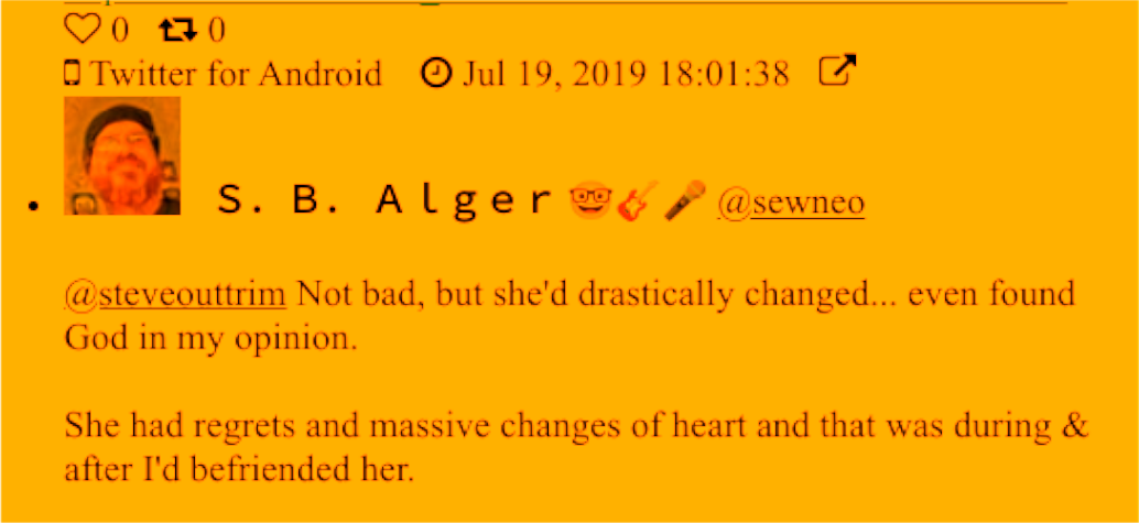Twitter: S. B. Alger @sewneo: @steveouttrim Not bad, but she'd drastically changed... even found God in my opinion.  She had regrets and massive changes of heart and that was during & after I'd befriended her.  Much more of her story tell...  Jul 19, 2019